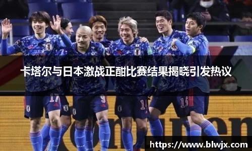 卡塔尔与日本激战正酣比赛结果揭晓引发热议