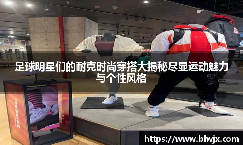 足球明星们的耐克时尚穿搭大揭秘尽显运动魅力与个性风格