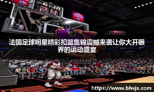 法国足球明星精彩扣篮集锦震撼来袭让你大开眼界的运动盛宴