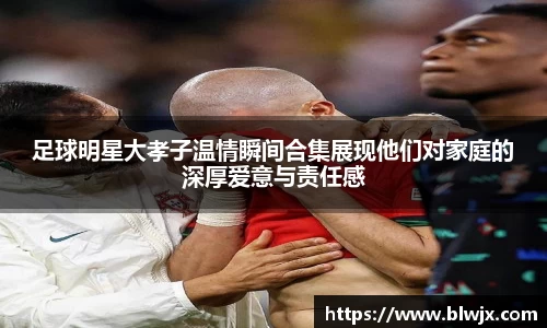 足球明星大孝子温情瞬间合集展现他们对家庭的深厚爱意与责任感